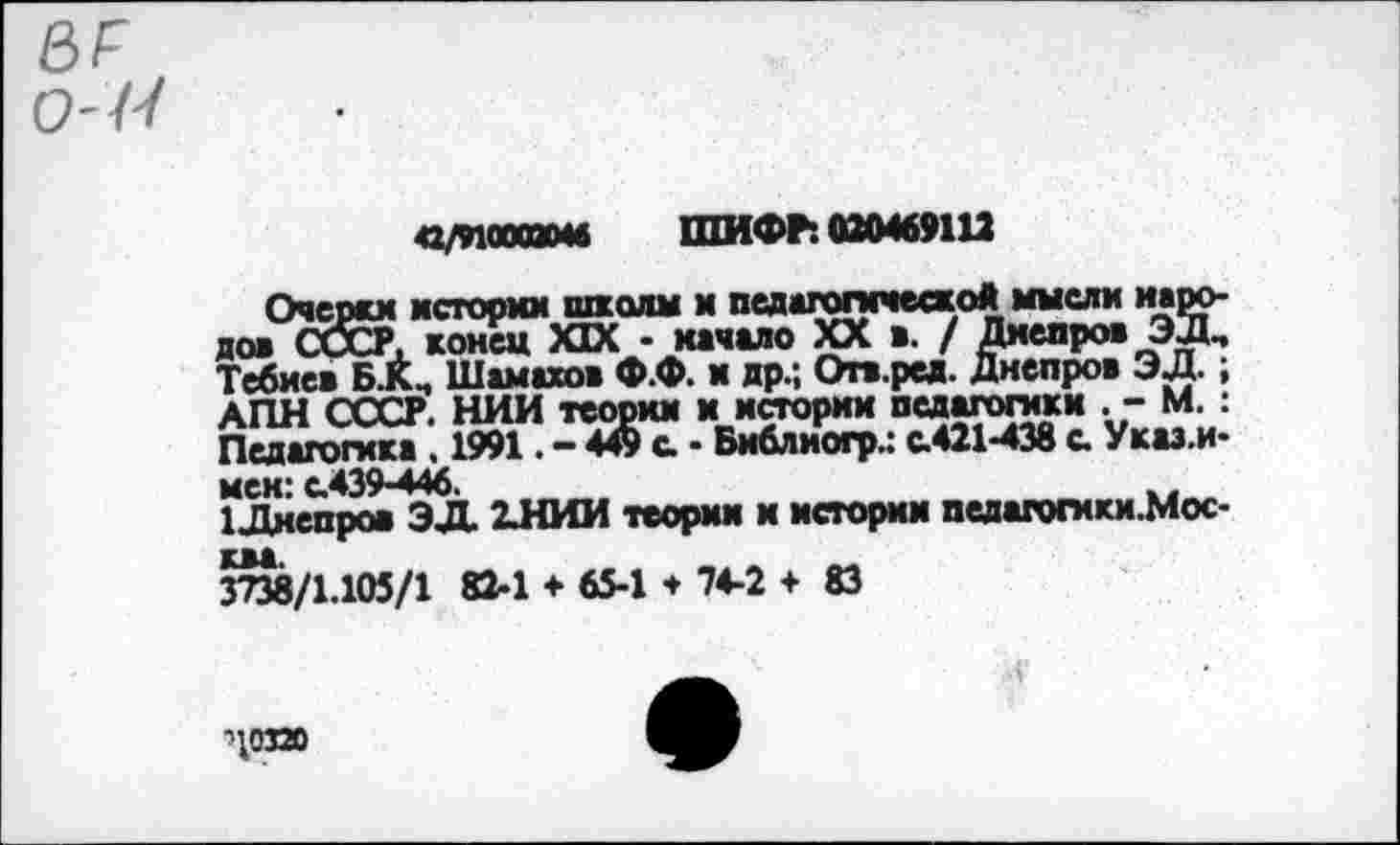 ﻿вг
0-Р<
42/9100000« ШИФР: 020469112
Очерки истории школы и педагогической мысли народов СССР, конец XIX - качало XX в. / Дмепров ЭД, Тебиев Б.К, Шамахов Ф.Ф. и др.; Огв.ред. Днепров ЭД.; АПН СССР. НИИ теории и истории педагогики .- М. : Педагогика . 1991. - 449 с - Библиогр.: с.421-438 с. Указ.и-мек: с.439-446.
1Днепров ЭД. 2.НИИ теории и истории педагогики.Мос-3^8/1.105/1 82-1 ♦ 65-1 * 74-2 ♦ 83
'10320